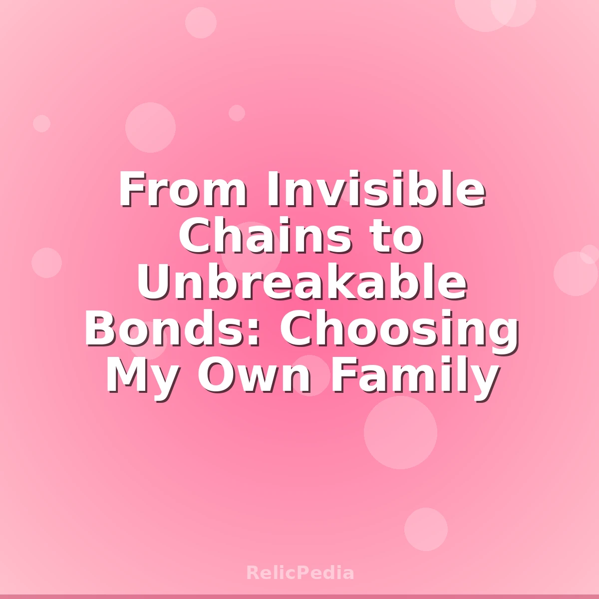 From Invisible Chains to Unbreakable Bonds: Choosing My Own Family